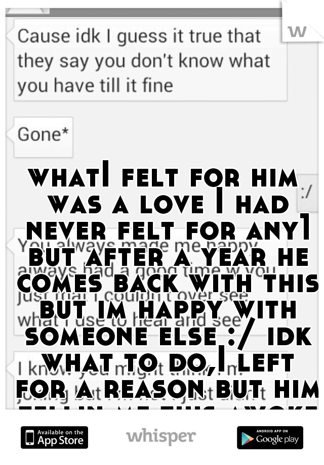 whatI felt for him was a love I had never felt for any1 but after a year he comes back with this but im happy with someone else :/ idk what to do,I left for a reason but him tellin me this awoke my ❤ 