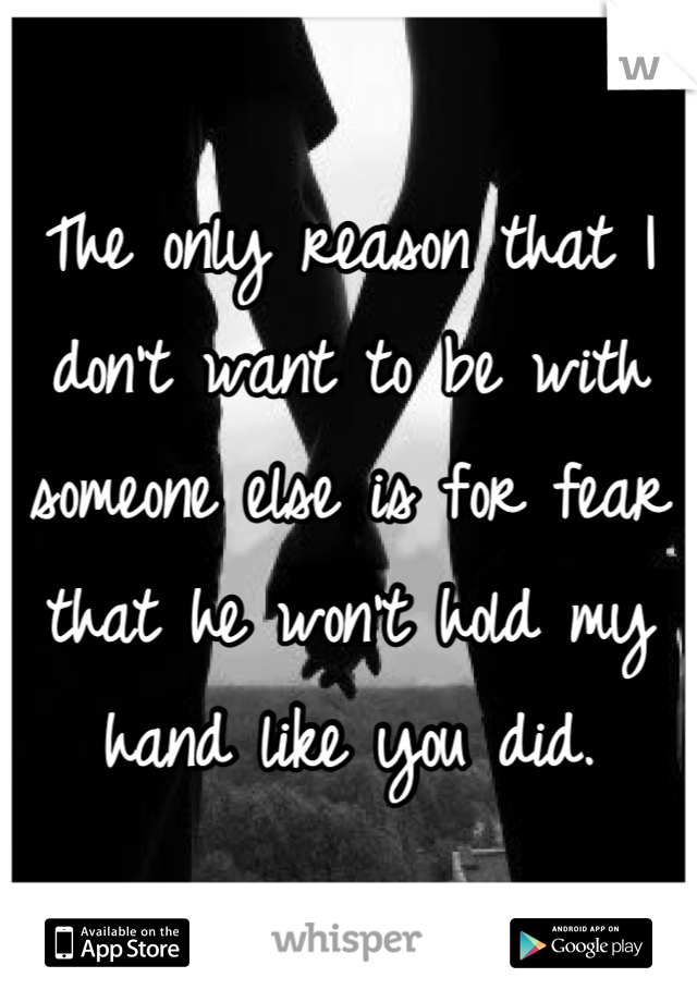 The only reason that I don't want to be with someone else is for fear that he won't hold my hand like you did.