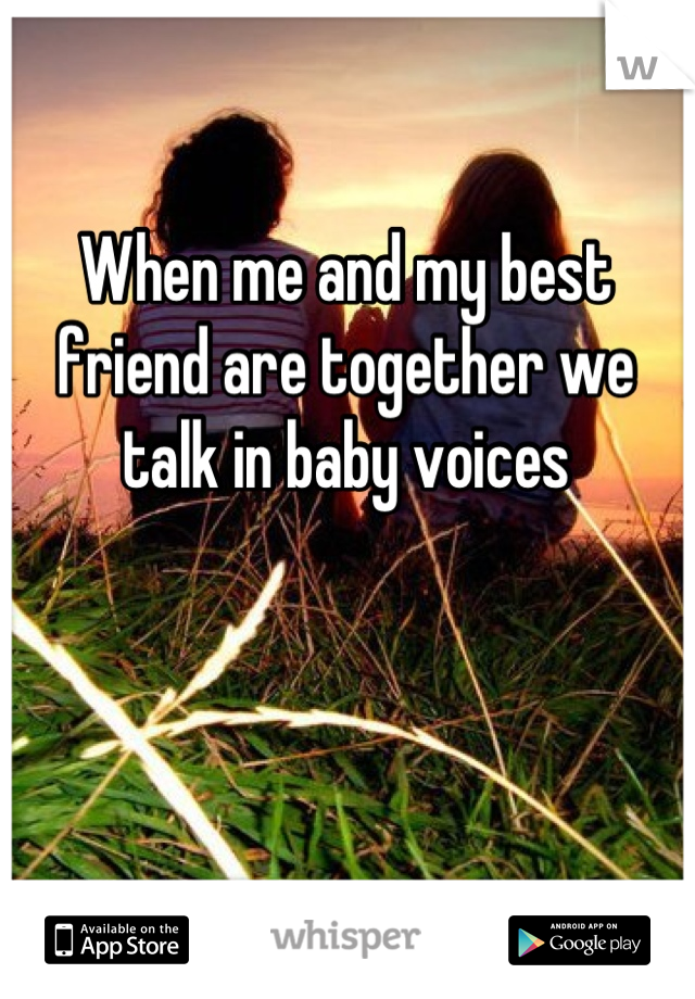 When me and my best friend are together we talk in baby voices