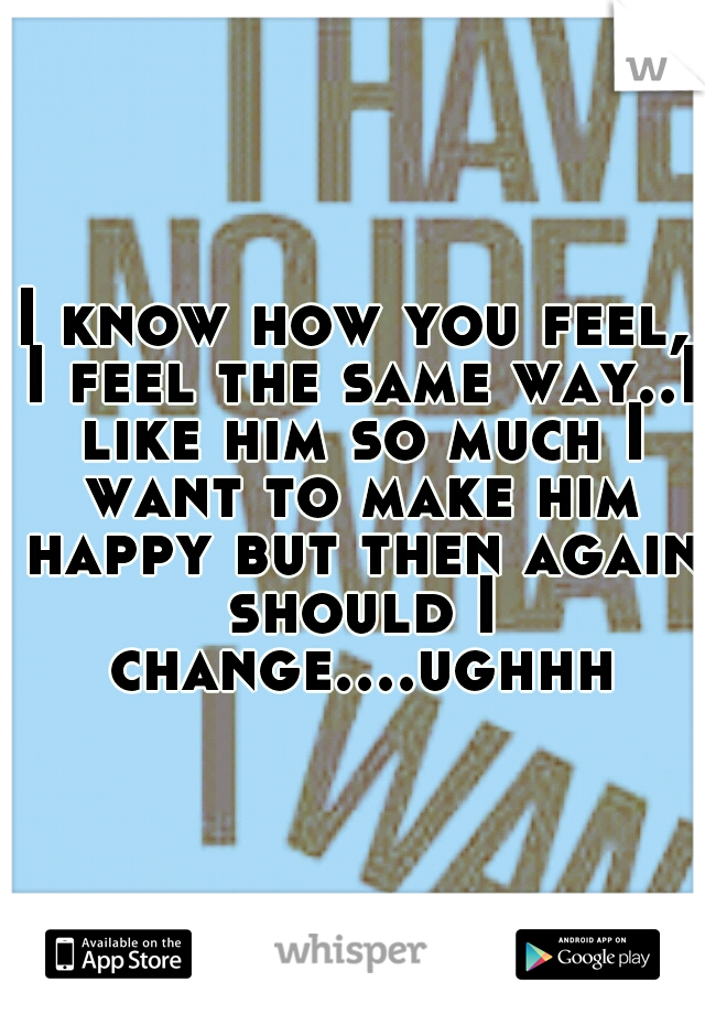 I know how you feel, I feel the same way..I like him so much I want to make him happy but then again should I change....ughhh