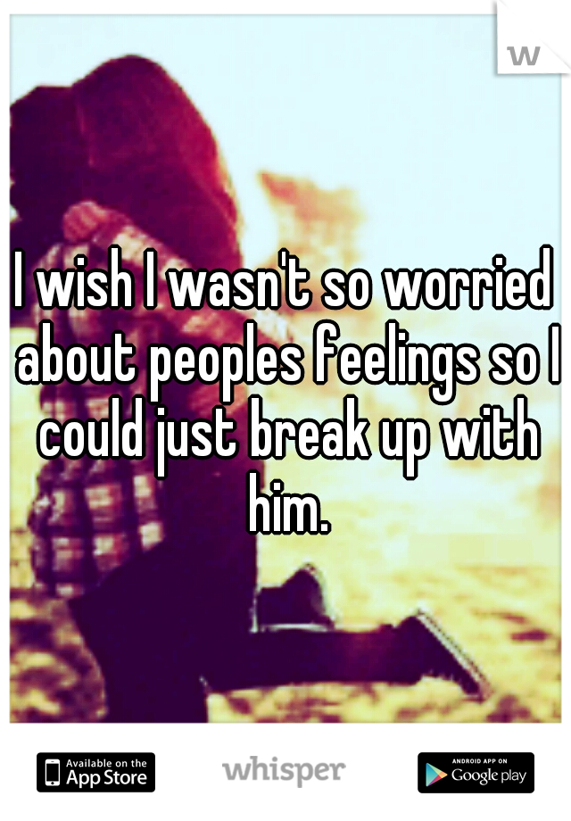 I wish I wasn't so worried about peoples feelings so I could just break up with him.