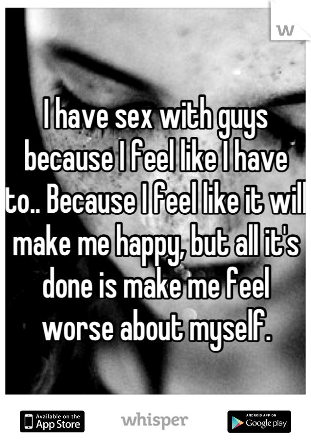 I have sex with guys because I feel like I have to.. Because I feel like it will make me happy, but all it's done is make me feel worse about myself.