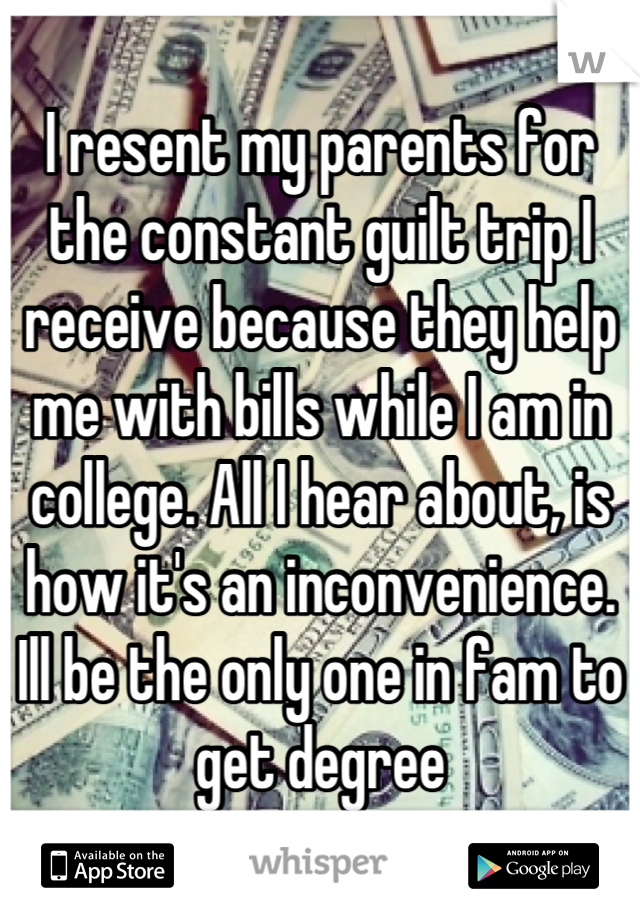 I resent my parents for the constant guilt trip I receive because they help me with bills while I am in college. All I hear about, is how it's an inconvenience. Ill be the only one in fam to get degree