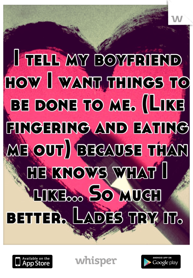 I tell my boyfriend how I want things to be done to me. (Like fingering and eating me out) because than he knows what I like... So much better. Lades try it. 