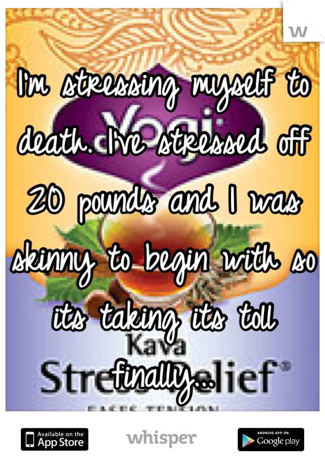 I'm stressing myself to death. I've stressed off 20 pounds and I was skinny to begin with so its taking its toll finally...