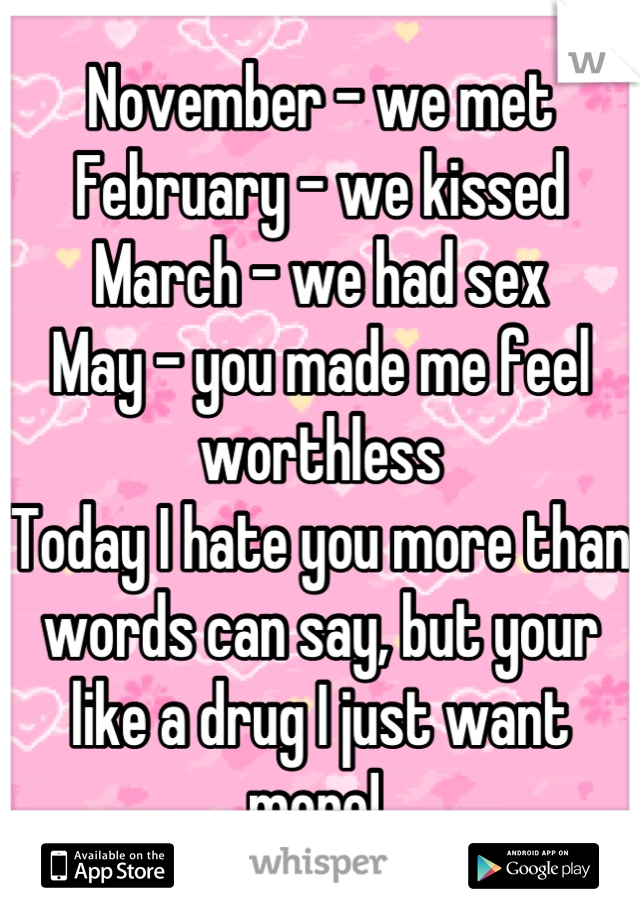 November - we met 
February - we kissed
March - we had sex 
May - you made me feel worthless 
Today I hate you more than words can say, but your like a drug I just want more! 