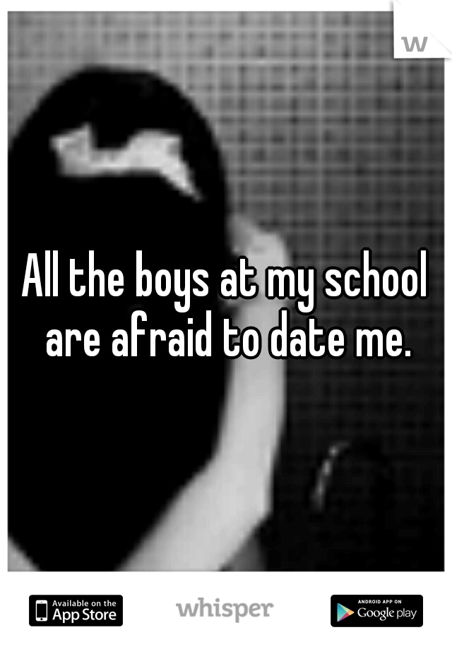 All the boys at my school are afraid to date me.