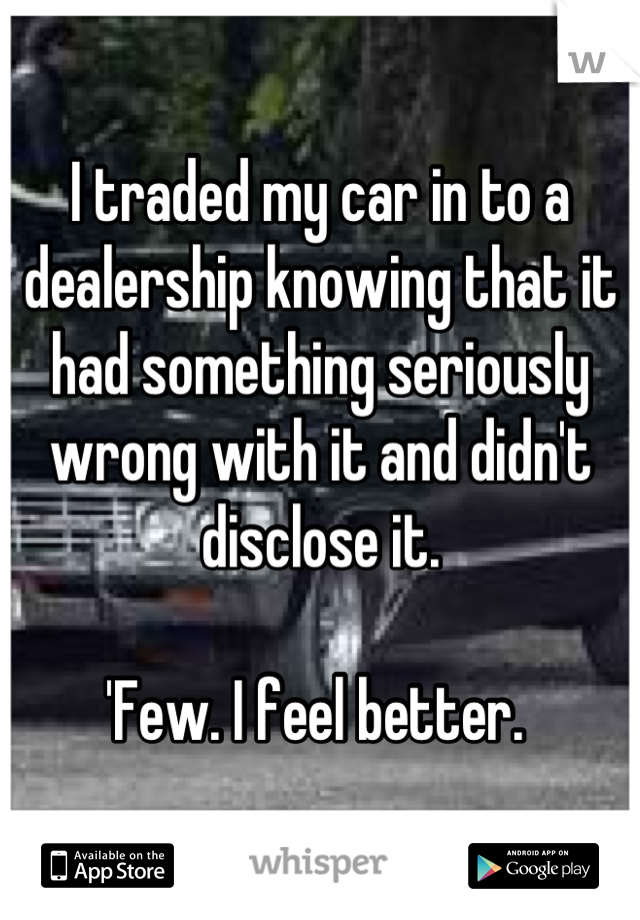 I traded my car in to a dealership knowing that it had something seriously wrong with it and didn't disclose it. 

'Few. I feel better. 