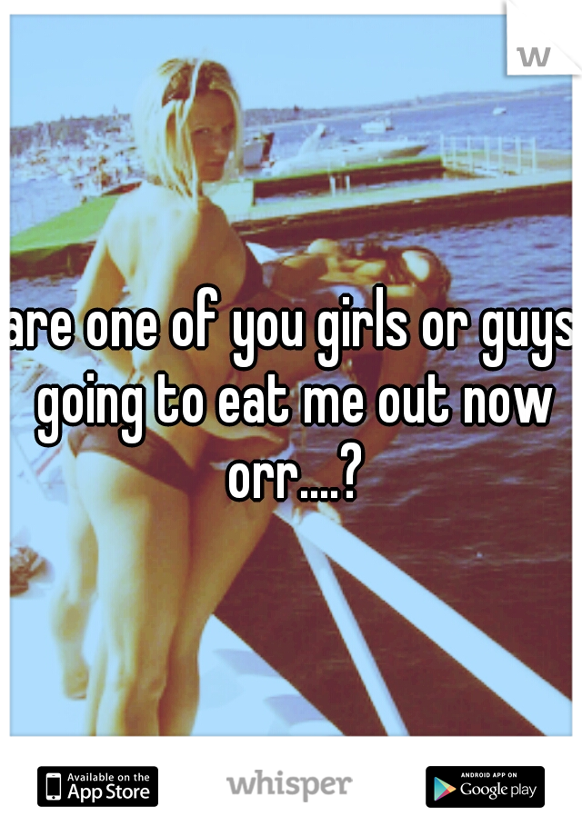 are one of you girls or guys going to eat me out now orr....?