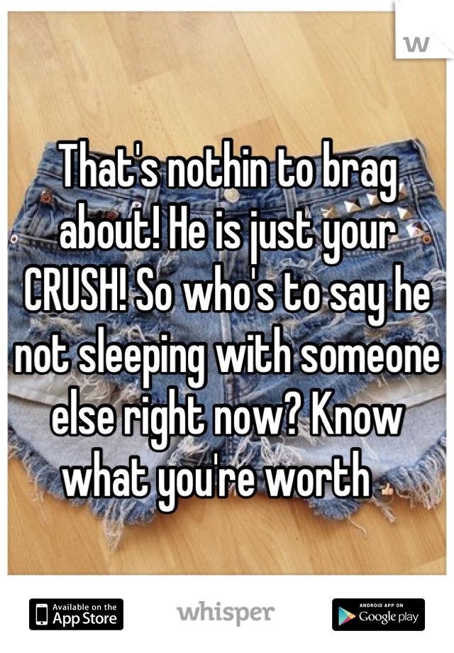 That's nothin to brag about! He is just your CRUSH! So who's to say he not sleeping with someone else right now? Know what you're worth 👍