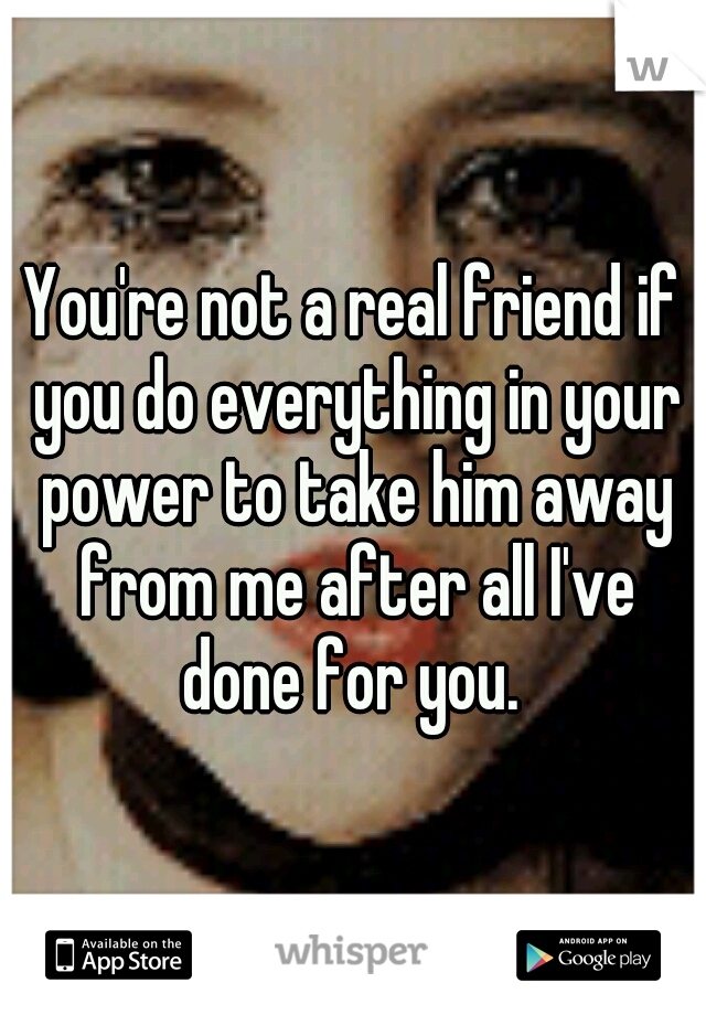 You're not a real friend if you do everything in your power to take him away from me after all I've done for you. 