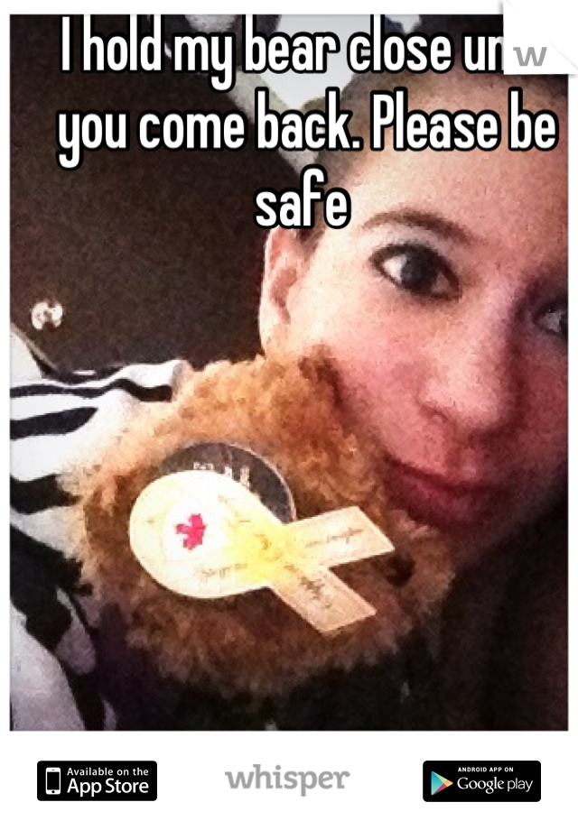 I hold my bear close until you come back. Please be safe 