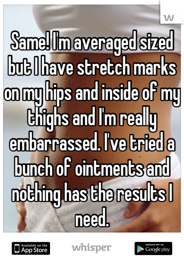 Same! I'm averaged sized but I have stretch marks on my hips and inside of my thighs and I'm really embarrassed. I've tried a bunch of ointments and nothing has the results I need.