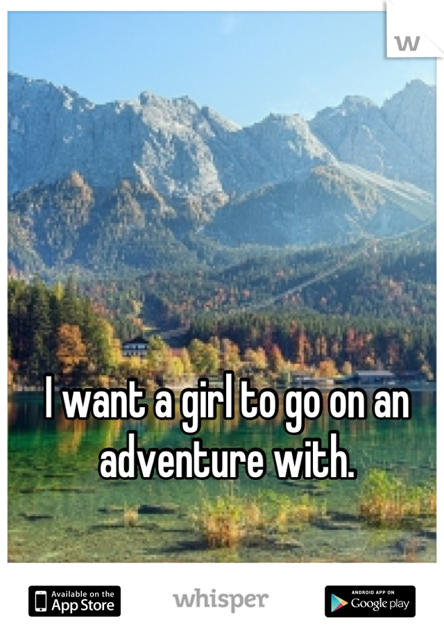 I want a girl to go on an adventure with.