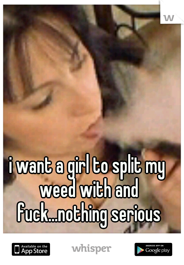 i want a girl to split my weed with and fuck...nothing serious
