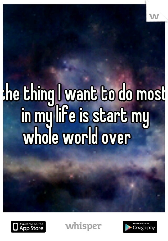 the thing I want to do most in my life is start my whole world over

