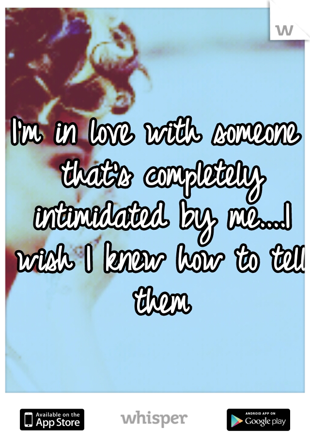 I'm in love with someone that's completely intimidated by me....I wish I knew how to tell them