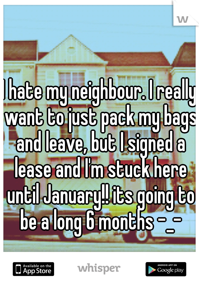 I hate my neighbour. I really want to just pack my bags and leave, but I signed a lease and I'm stuck here until January!! its going to be a long 6 months -_-