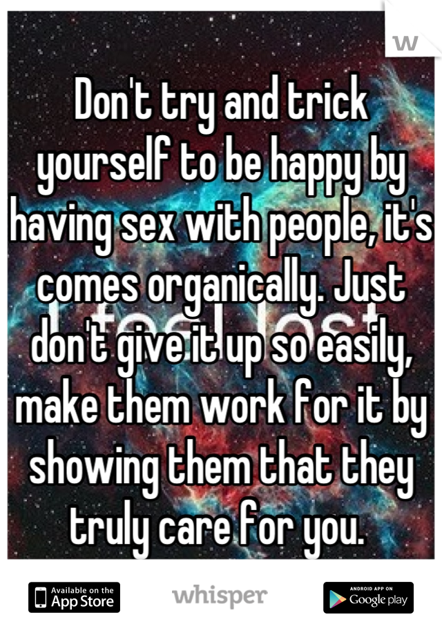 Don't try and trick yourself to be happy by having sex with people, it's comes organically. Just don't give it up so easily, make them work for it by showing them that they truly care for you. 