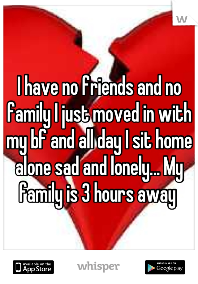 I have no friends and no family I just moved in with my bf and all day I sit home alone sad and lonely... My family is 3 hours away 