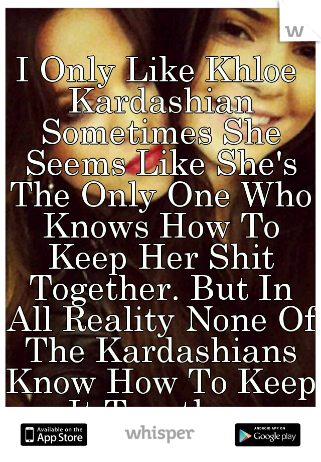 I Only Like Khloe Kardashian Sometimes She Seems Like She's The Only One Who Knows How To Keep Her Shit Together. But In All Reality None Of The Kardashians Know How To Keep It Together.