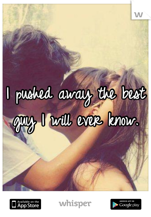 I pushed away the best guy I will ever know.