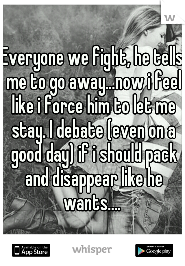 Everyone we fight, he tells me to go away...now i feel like i force him to let me stay. I debate (even on a good day) if i should pack and disappear like he wants.... 