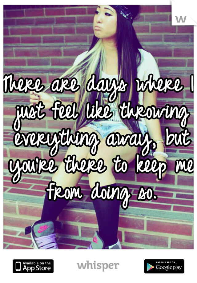 There are days where I just feel like throwing everything away, but you're there to keep me from doing so.