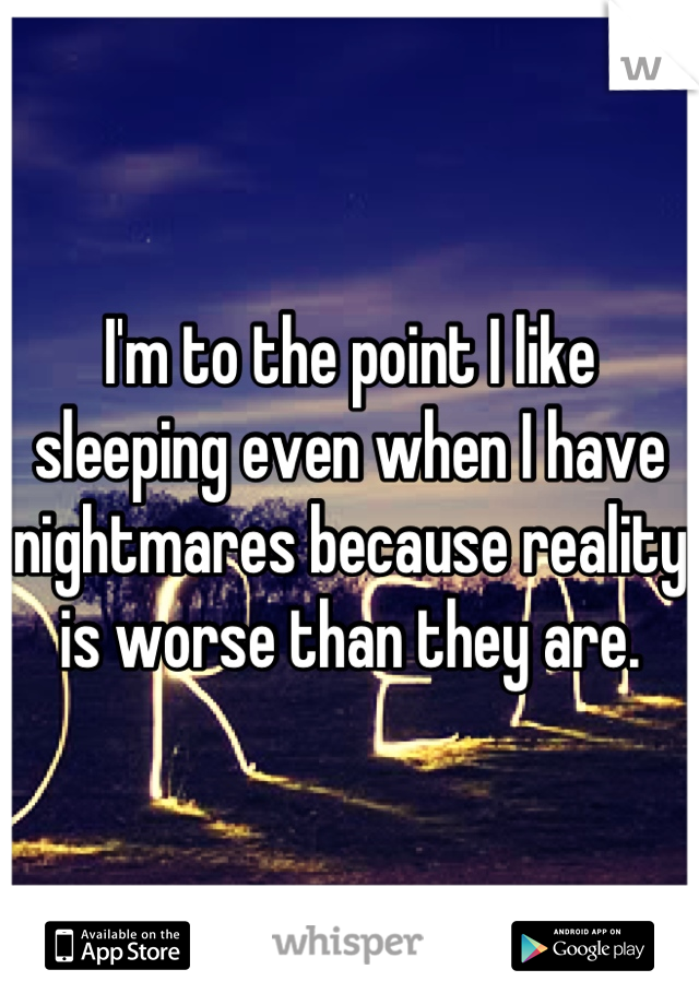 I'm to the point I like sleeping even when I have nightmares because reality is worse than they are.