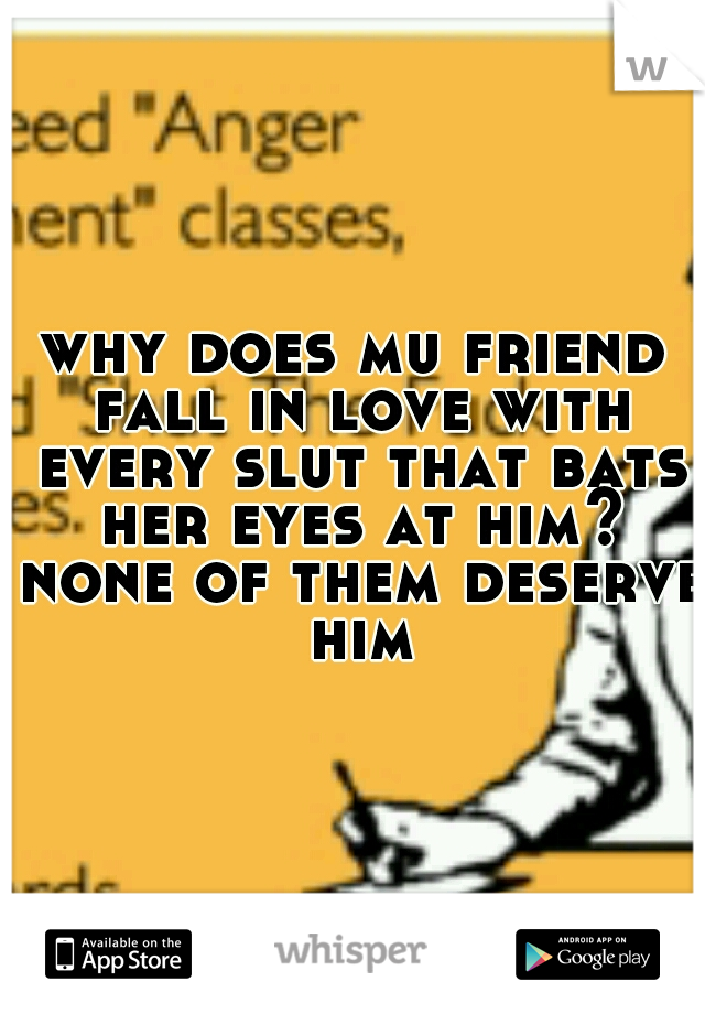why does mu friend fall in love with every slut that bats her eyes at him? none of them deserve him