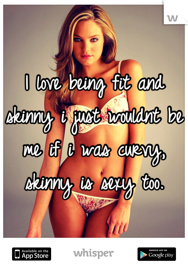 I love being fit and skinny i just wouldnt be me if i was curvy, skinny is sexy too.