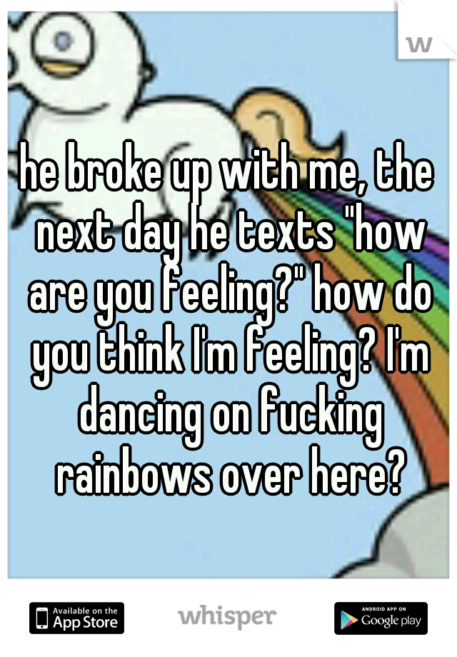 he broke up with me, the next day he texts "how are you feeling?" how do you think I'm feeling? I'm dancing on fucking rainbows over here?