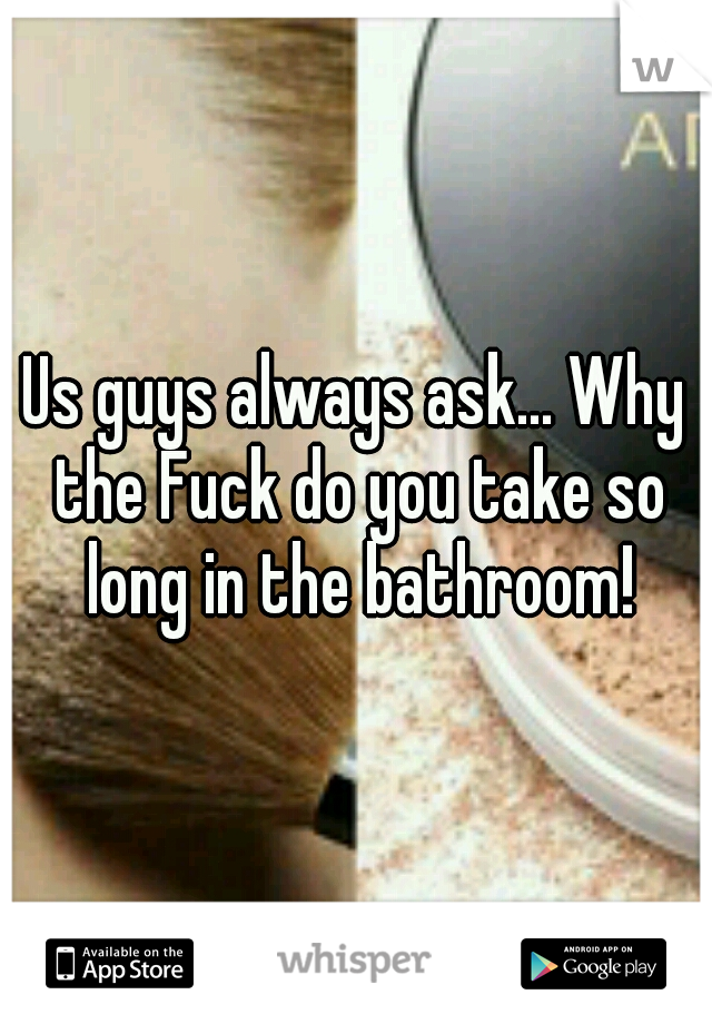 Us guys always ask... Why the Fuck do you take so long in the bathroom!