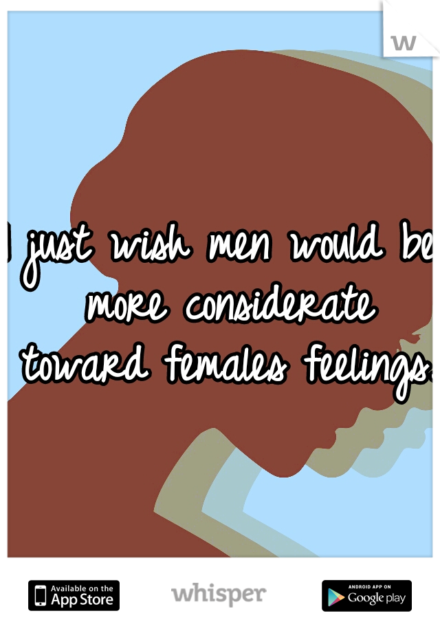 I just wish men would be more considerate toward females feelings.