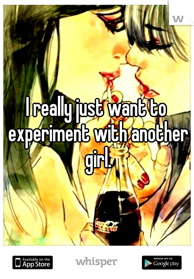 I really just want to experiment with another girl.