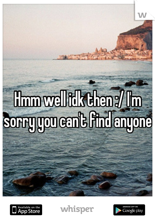 Hmm well idk then :/ I'm sorry you can't find anyone