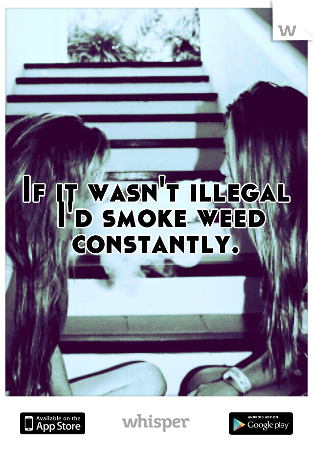 If it wasn't illegal I'd smoke weed constantly. 