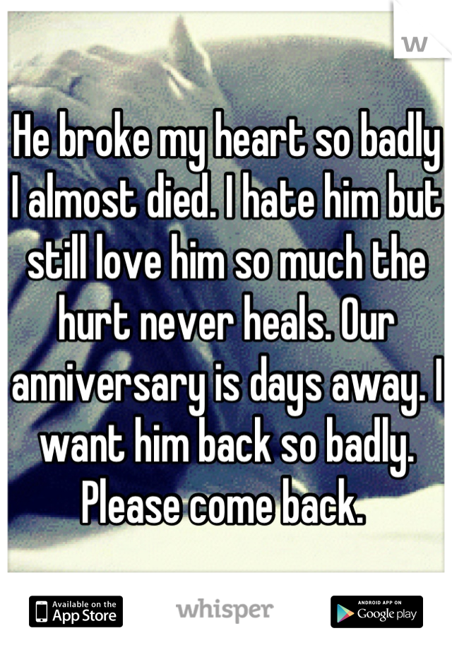 He broke my heart so badly I almost died. I hate him but still love him so much the hurt never heals. Our anniversary is days away. I want him back so badly. Please come back. 