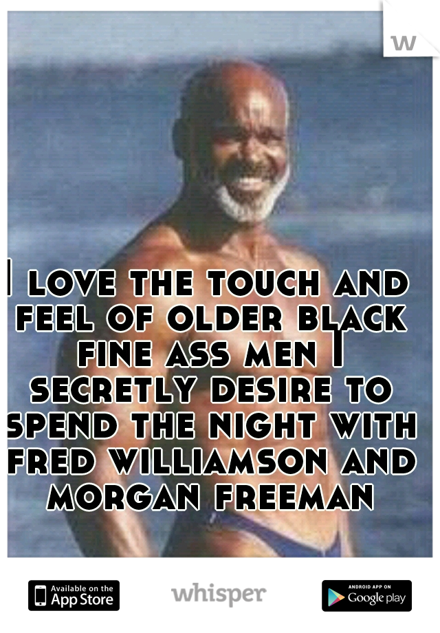 I love the touch and feel of older black fine ass men I secretly desire to spend the night with fred williamson and morgan freeman