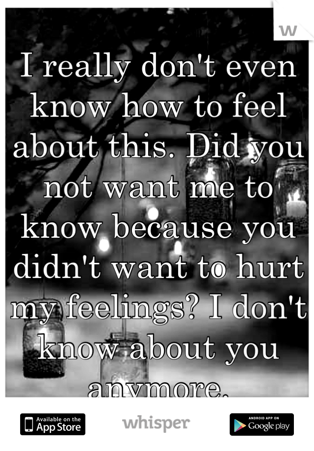 I really don't even know how to feel about this. Did you not want me to know because you didn't want to hurt my feelings? I don't know about you anymore.