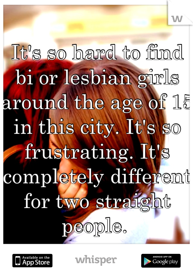 It's so hard to find bi or lesbian girls around the age of 15 in this city. It's so frustrating. It's completely different for two straight people. 