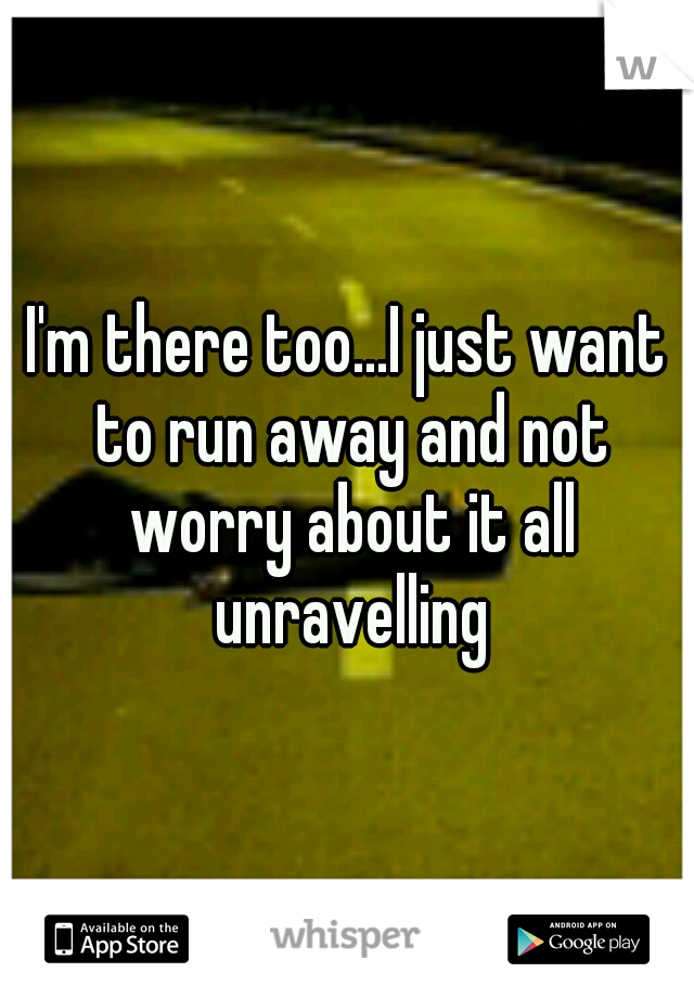 I'm there too...I just want to run away and not worry about it all unravelling