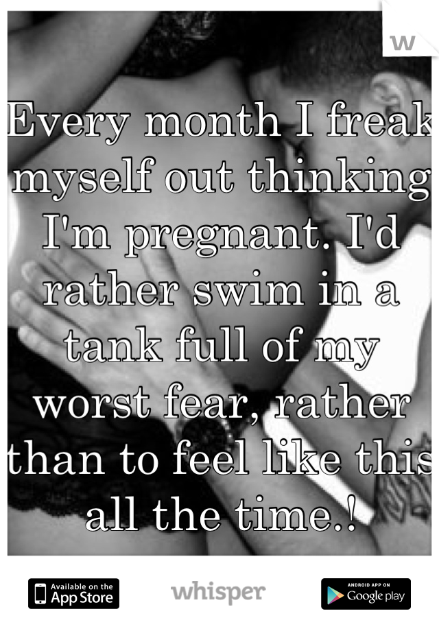 Every month I freak myself out thinking I'm pregnant. I'd rather swim in a tank full of my worst fear, rather than to feel like this all the time.!
