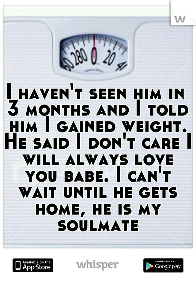 I haven't seen him in 3 months and I told him I gained weight. He said I don't care I will always love you babe. I can't wait until he gets home, he is my soulmate