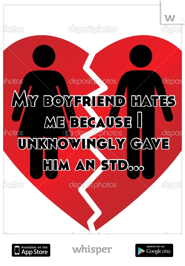 My boyfriend hates me because I unknowingly gave him an std...