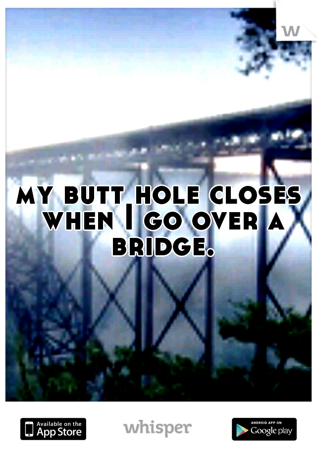 my butt hole closes when I go over a bridge.