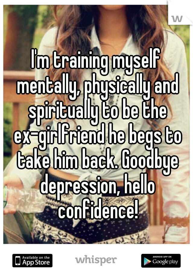 I'm training myself mentally, physically and spiritually to be the ex-girlfriend he begs to take him back. Goodbye depression, hello confidence!