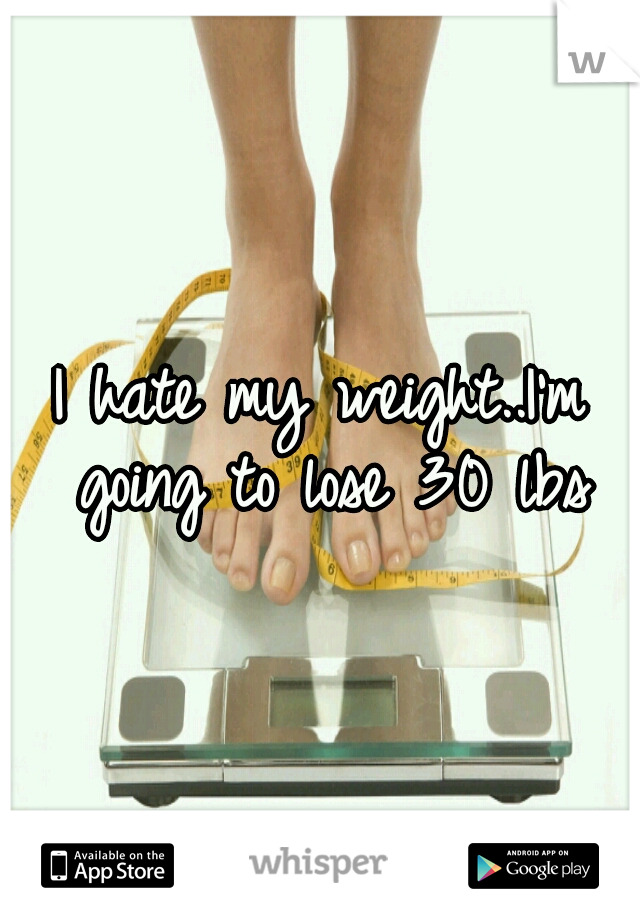 I hate my weight..I'm going to lose 30 lbs