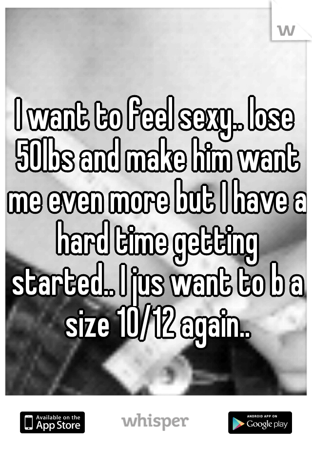 I want to feel sexy.. lose 50lbs and make him want me even more but I have a hard time getting started.. I jus want to b a size 10/12 again..