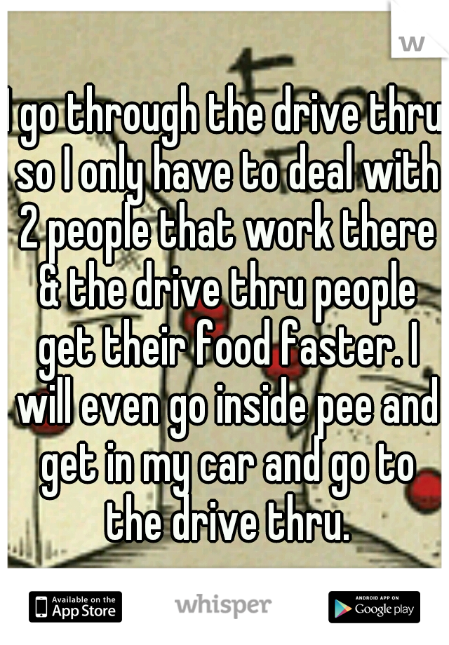 I go through the drive thru so I only have to deal with 2 people that work there & the drive thru people get their food faster. I will even go inside pee and get in my car and go to the drive thru.